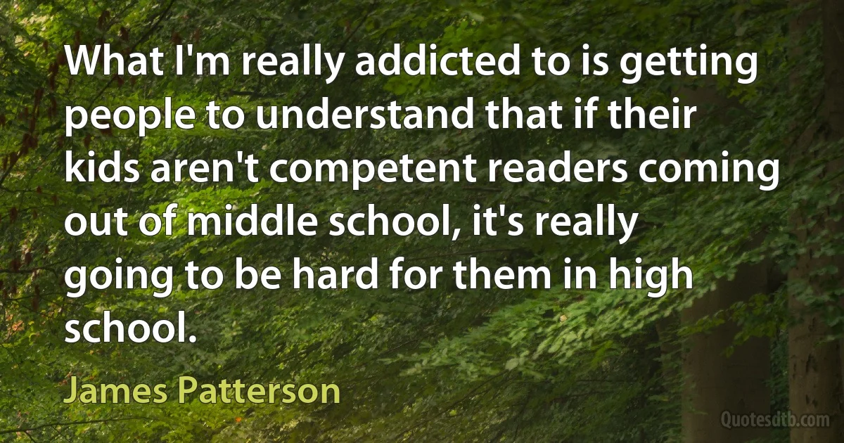 What I'm really addicted to is getting people to understand that if their kids aren't competent readers coming out of middle school, it's really going to be hard for them in high school. (James Patterson)