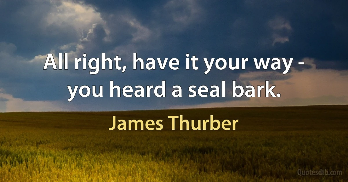 All right, have it your way - you heard a seal bark. (James Thurber)