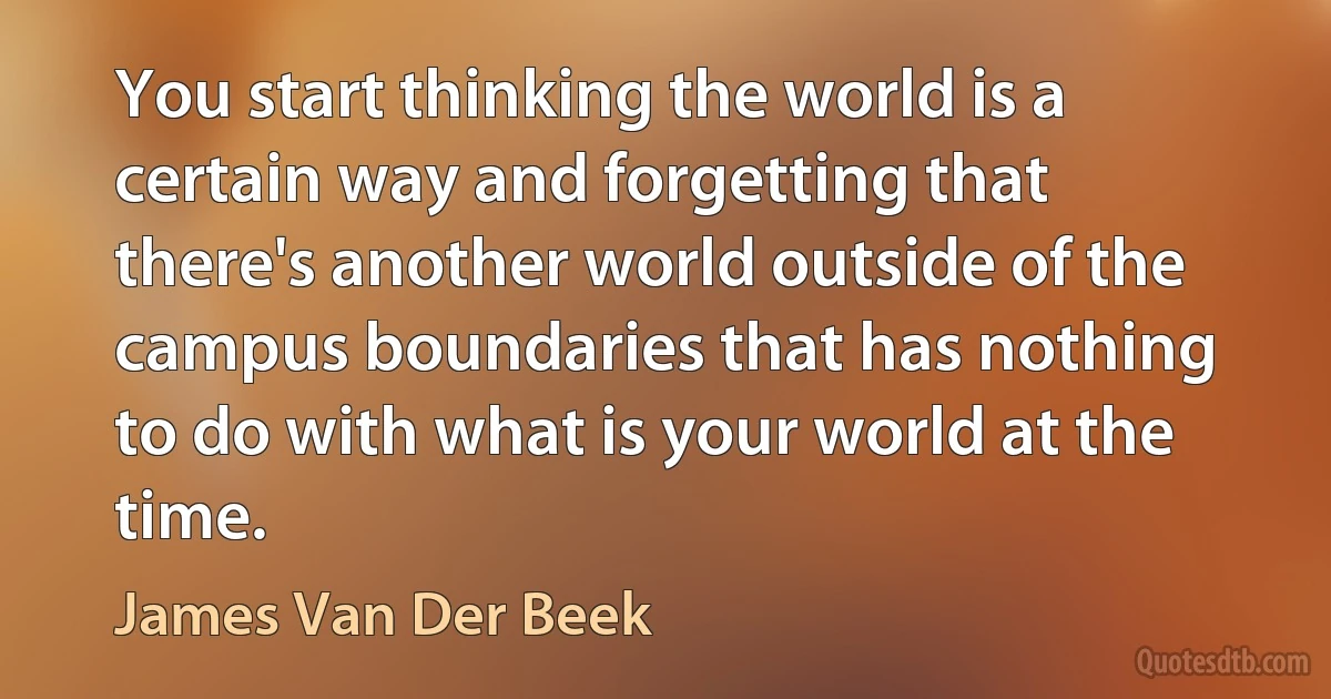 You start thinking the world is a certain way and forgetting that there's another world outside of the campus boundaries that has nothing to do with what is your world at the time. (James Van Der Beek)