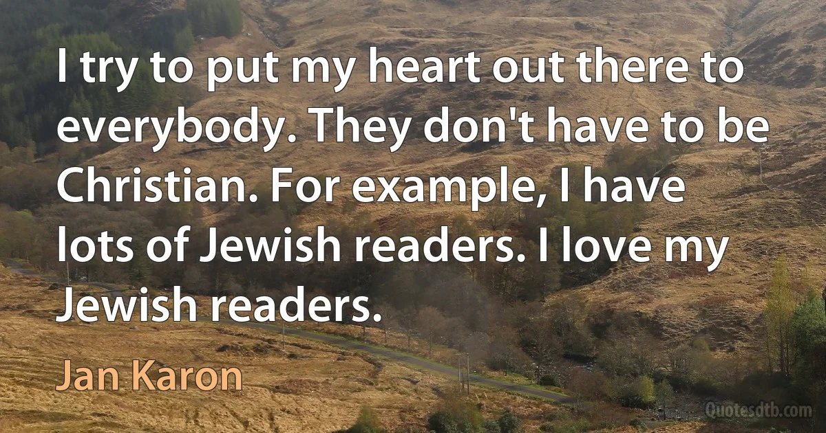 I try to put my heart out there to everybody. They don't have to be Christian. For example, I have lots of Jewish readers. I love my Jewish readers. (Jan Karon)