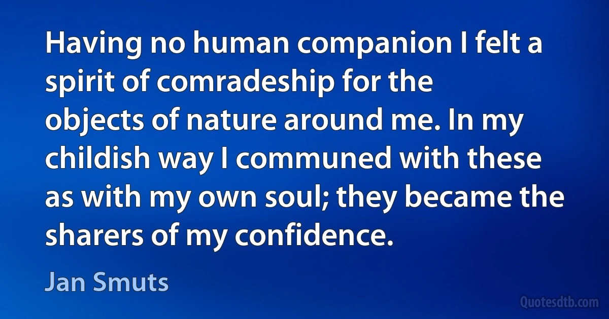 Having no human companion I felt a spirit of comradeship for the objects of nature around me. In my childish way I communed with these as with my own soul; they became the sharers of my confidence. (Jan Smuts)