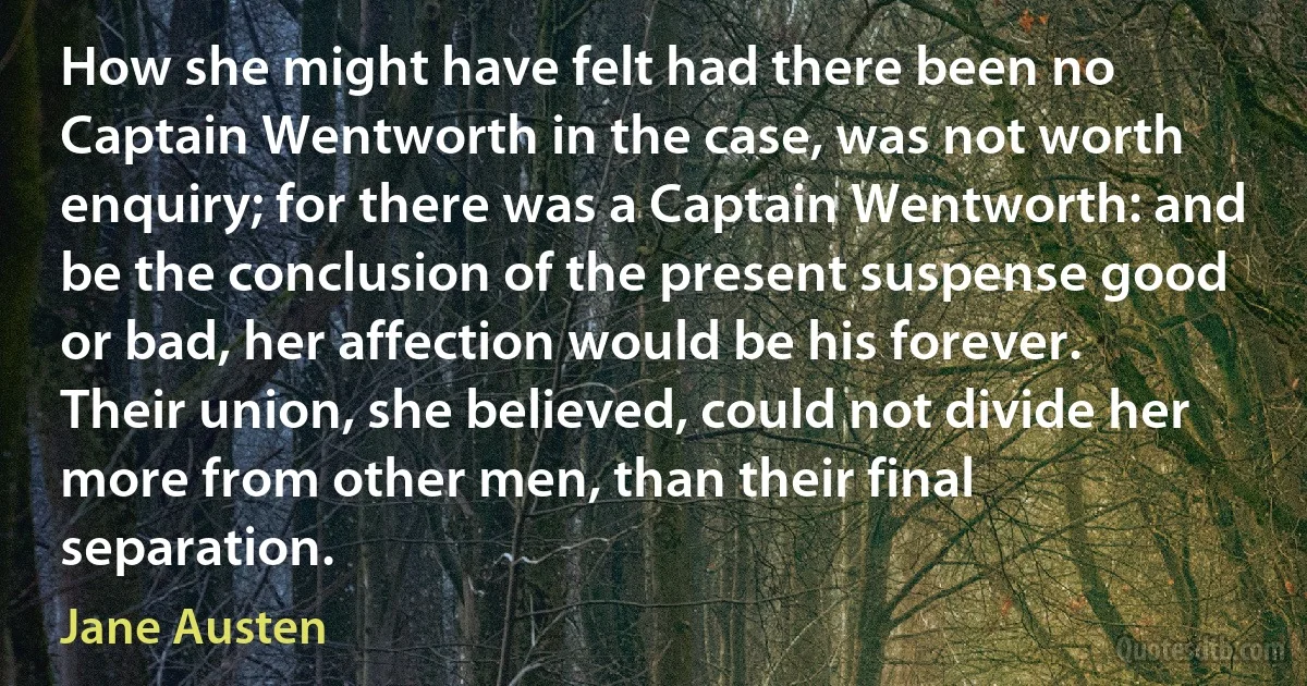 How she might have felt had there been no Captain Wentworth in the case, was not worth enquiry; for there was a Captain Wentworth: and be the conclusion of the present suspense good or bad, her affection would be his forever. Their union, she believed, could not divide her more from other men, than their final separation. (Jane Austen)