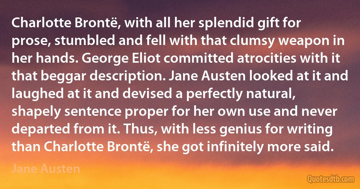 Charlotte Brontë, with all her splendid gift for prose, stumbled and fell with that clumsy weapon in her hands. George Eliot committed atrocities with it that beggar description. Jane Austen looked at it and laughed at it and devised a perfectly natural, shapely sentence proper for her own use and never departed from it. Thus, with less genius for writing than Charlotte Brontë, she got infinitely more said. (Jane Austen)