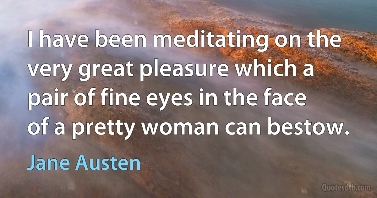 I have been meditating on the very great pleasure which a pair of fine eyes in the face of a pretty woman can bestow. (Jane Austen)