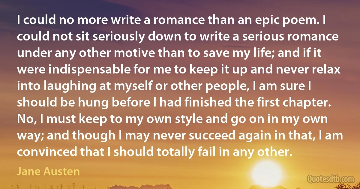 I could no more write a romance than an epic poem. I could not sit seriously down to write a serious romance under any other motive than to save my life; and if it were indispensable for me to keep it up and never relax into laughing at myself or other people, I am sure I should be hung before I had finished the first chapter. No, I must keep to my own style and go on in my own way; and though I may never succeed again in that, I am convinced that I should totally fail in any other. (Jane Austen)