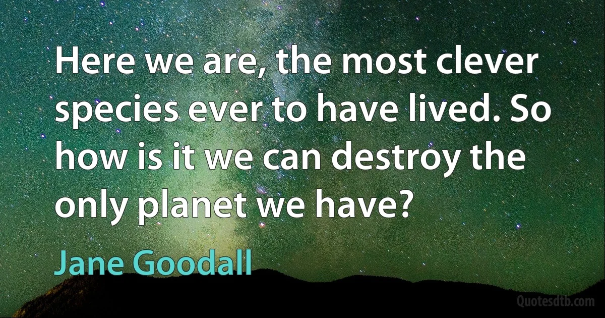 Here we are, the most clever species ever to have lived. So how is it we can destroy the only planet we have? (Jane Goodall)