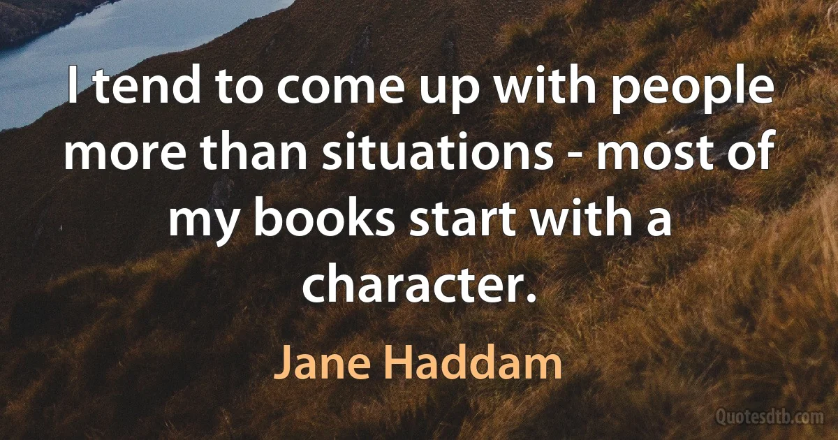 I tend to come up with people more than situations - most of my books start with a character. (Jane Haddam)