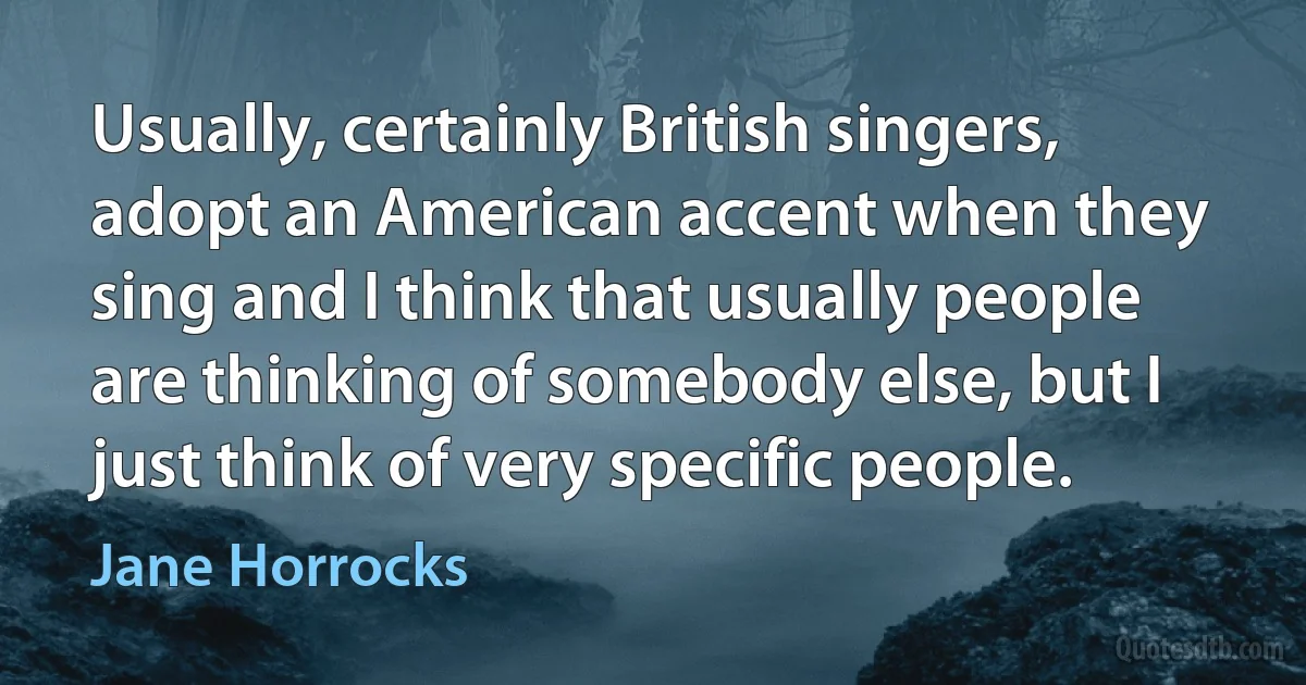 Usually, certainly British singers, adopt an American accent when they sing and I think that usually people are thinking of somebody else, but I just think of very specific people. (Jane Horrocks)