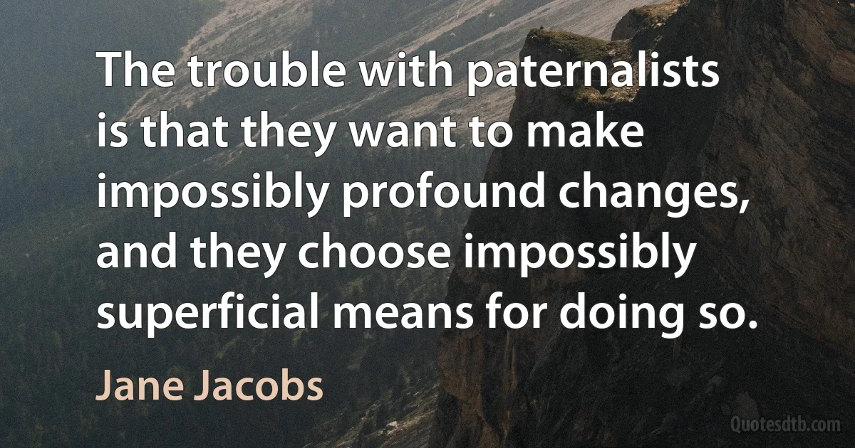 The trouble with paternalists is that they want to make impossibly profound changes, and they choose impossibly superficial means for doing so. (Jane Jacobs)