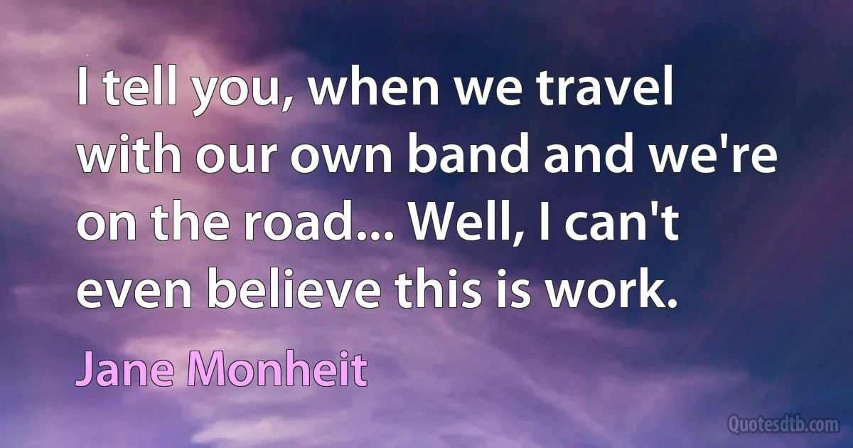 I tell you, when we travel with our own band and we're on the road... Well, I can't even believe this is work. (Jane Monheit)