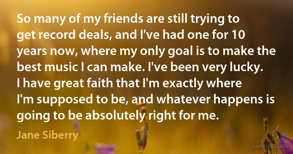 So many of my friends are still trying to get record deals, and I've had one for 10 years now, where my only goal is to make the best music I can make. I've been very lucky. I have great faith that I'm exactly where I'm supposed to be, and whatever happens is going to be absolutely right for me. (Jane Siberry)