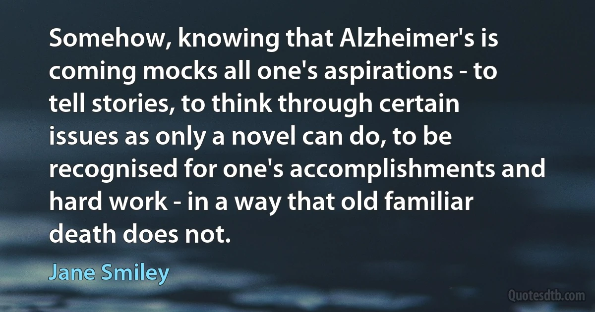 Somehow, knowing that Alzheimer's is coming mocks all one's aspirations - to tell stories, to think through certain issues as only a novel can do, to be recognised for one's accomplishments and hard work - in a way that old familiar death does not. (Jane Smiley)