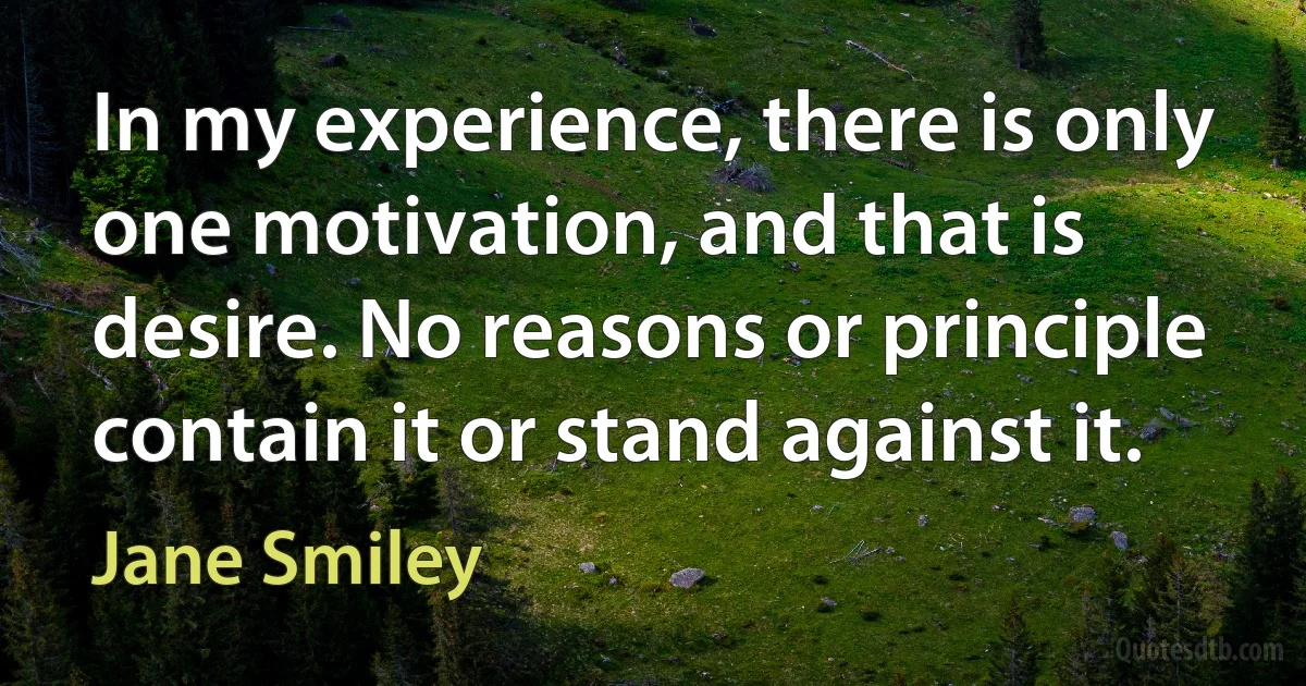 In my experience, there is only one motivation, and that is desire. No reasons or principle contain it or stand against it. (Jane Smiley)