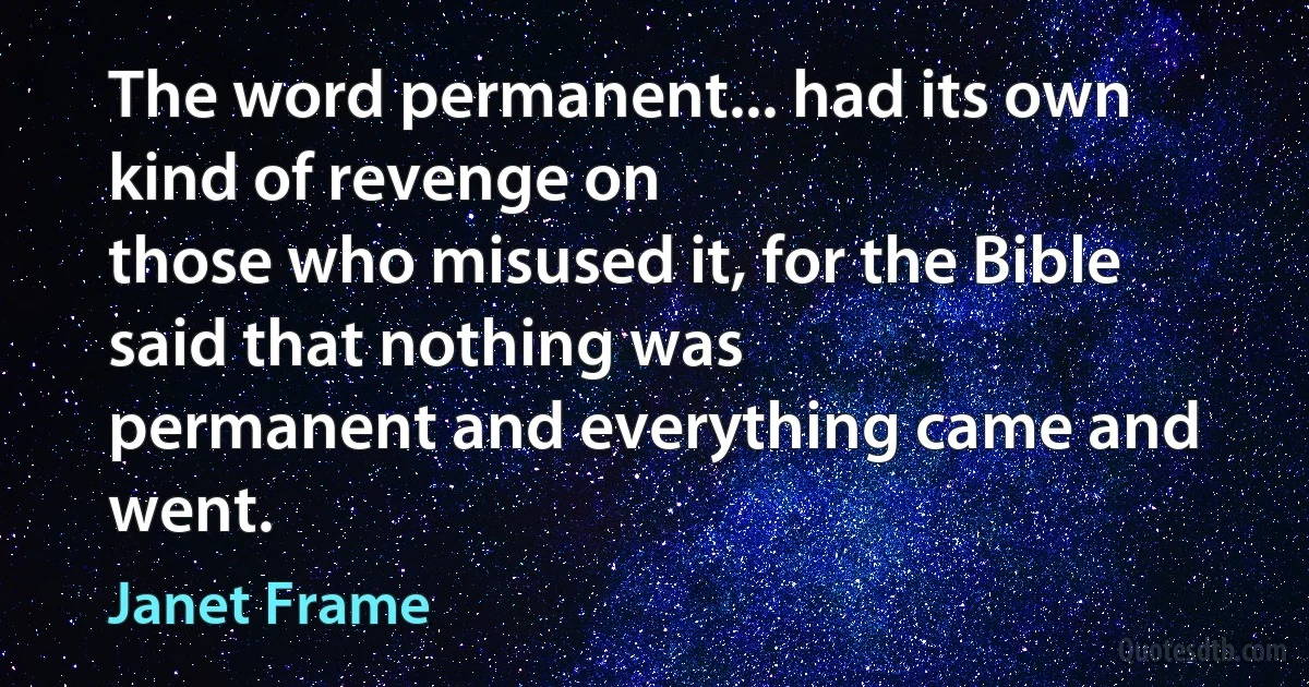 The word permanent... had its own kind of revenge on
those who misused it, for the Bible said that nothing was
permanent and everything came and went. (Janet Frame)