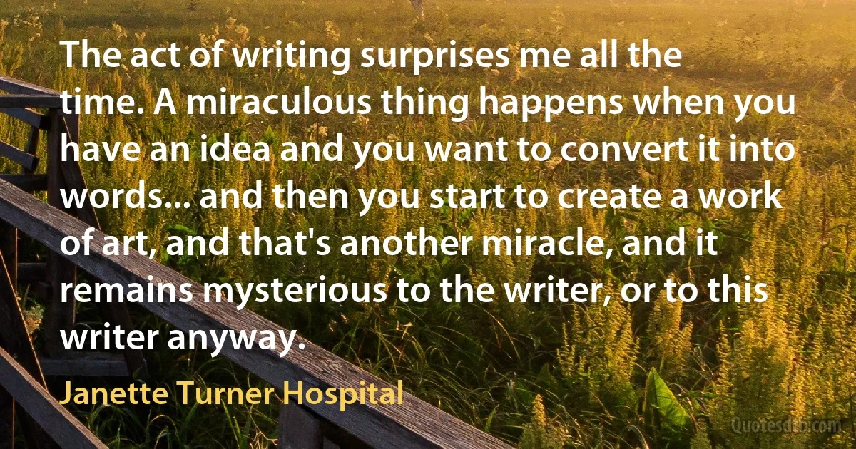 The act of writing surprises me all the time. A miraculous thing happens when you have an idea and you want to convert it into words... and then you start to create a work of art, and that's another miracle, and it remains mysterious to the writer, or to this writer anyway. (Janette Turner Hospital)