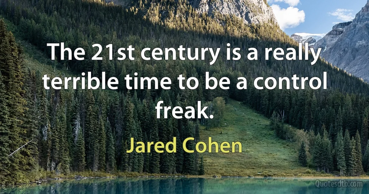 The 21st century is a really terrible time to be a control freak. (Jared Cohen)