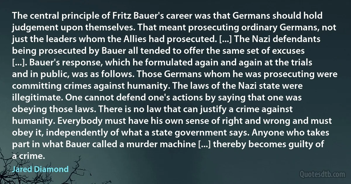 The central principle of Fritz Bauer's career was that Germans should hold judgement upon themselves. That meant prosecuting ordinary Germans, not just the leaders whom the Allies had prosecuted. [...] The Nazi defendants being prosecuted by Bauer all tended to offer the same set of excuses [...]. Bauer's response, which he formulated again and again at the trials and in public, was as follows. Those Germans whom he was prosecuting were committing crimes against humanity. The laws of the Nazi state were illegitimate. One cannot defend one's actions by saying that one was obeying those laws. There is no law that can justify a crime against humanity. Everybody must have his own sense of right and wrong and must obey it, independently of what a state government says. Anyone who takes part in what Bauer called a murder machine [...] thereby becomes guilty of a crime. (Jared Diamond)