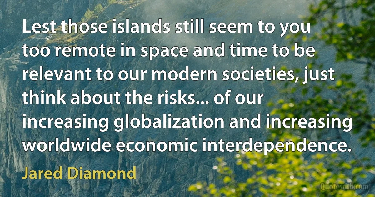 Lest those islands still seem to you too remote in space and time to be relevant to our modern societies, just think about the risks... of our increasing globalization and increasing worldwide economic interdependence. (Jared Diamond)