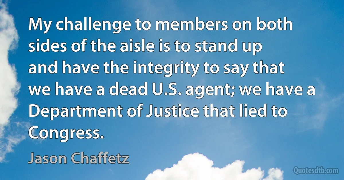 My challenge to members on both sides of the aisle is to stand up and have the integrity to say that we have a dead U.S. agent; we have a Department of Justice that lied to Congress. (Jason Chaffetz)