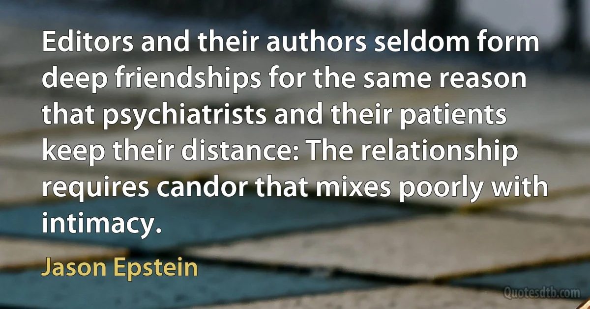 Editors and their authors seldom form deep friendships for the same reason that psychiatrists and their patients keep their distance: The relationship requires candor that mixes poorly with intimacy. (Jason Epstein)