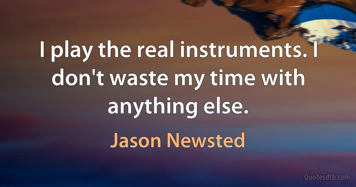 I play the real instruments. I don't waste my time with anything else. (Jason Newsted)