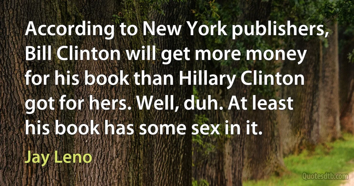 According to New York publishers, Bill Clinton will get more money for his book than Hillary Clinton got for hers. Well, duh. At least his book has some sex in it. (Jay Leno)