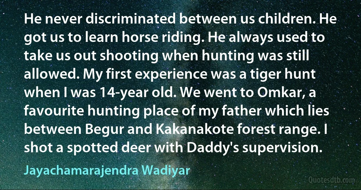 He never discriminated between us children. He got us to learn horse riding. He always used to take us out shooting when hunting was still allowed. My first experience was a tiger hunt when I was 14-year old. We went to Omkar, a favourite hunting place of my father which lies between Begur and Kakanakote forest range. I shot a spotted deer with Daddy's supervision. (Jayachamarajendra Wadiyar)