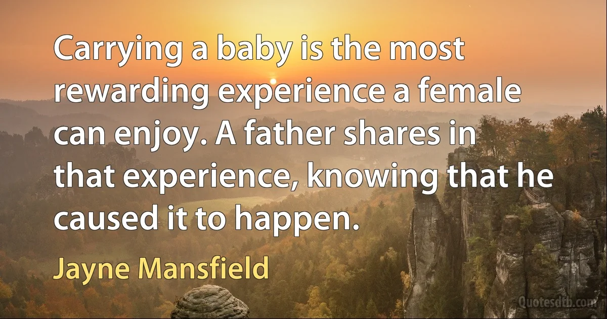 Carrying a baby is the most rewarding experience a female can enjoy. A father shares in that experience, knowing that he caused it to happen. (Jayne Mansfield)