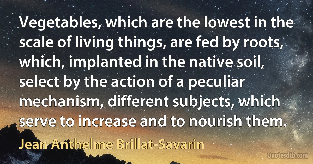 Vegetables, which are the lowest in the scale of living things, are fed by roots, which, implanted in the native soil, select by the action of a peculiar mechanism, different subjects, which serve to increase and to nourish them. (Jean Anthelme Brillat-Savarin)