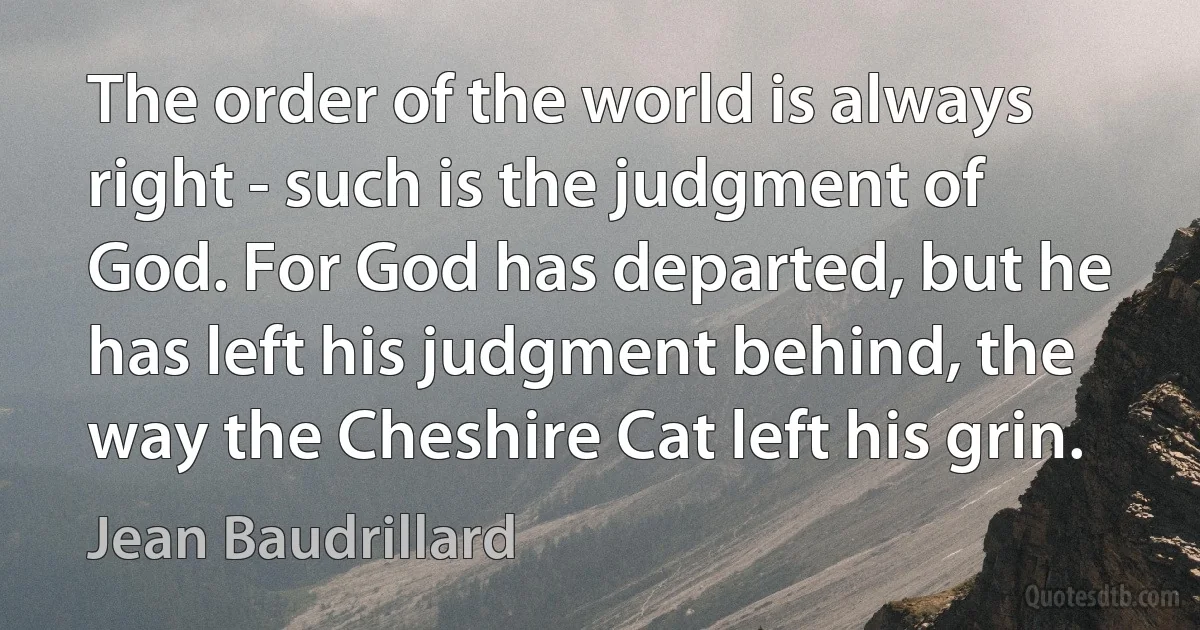 The order of the world is always right - such is the judgment of God. For God has departed, but he has left his judgment behind, the way the Cheshire Cat left his grin. (Jean Baudrillard)