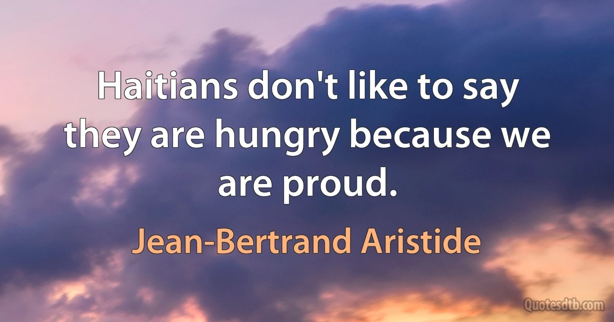 Haitians don't like to say they are hungry because we are proud. (Jean-Bertrand Aristide)