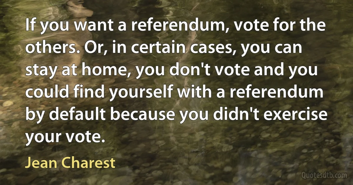 If you want a referendum, vote for the others. Or, in certain cases, you can stay at home, you don't vote and you could find yourself with a referendum by default because you didn't exercise your vote. (Jean Charest)