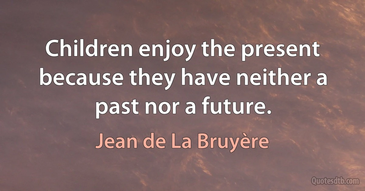 Children enjoy the present because they have neither a past nor a future. (Jean de La Bruyère)