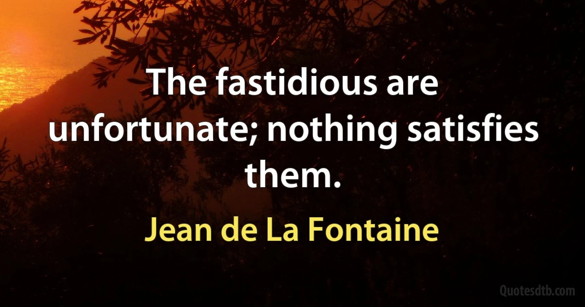 The fastidious are unfortunate; nothing satisfies them. (Jean de La Fontaine)