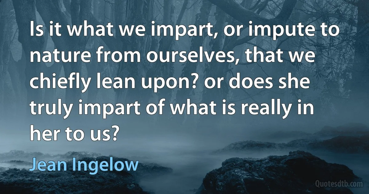 Is it what we impart, or impute to nature from ourselves, that we chiefly lean upon? or does she truly impart of what is really in her to us? (Jean Ingelow)