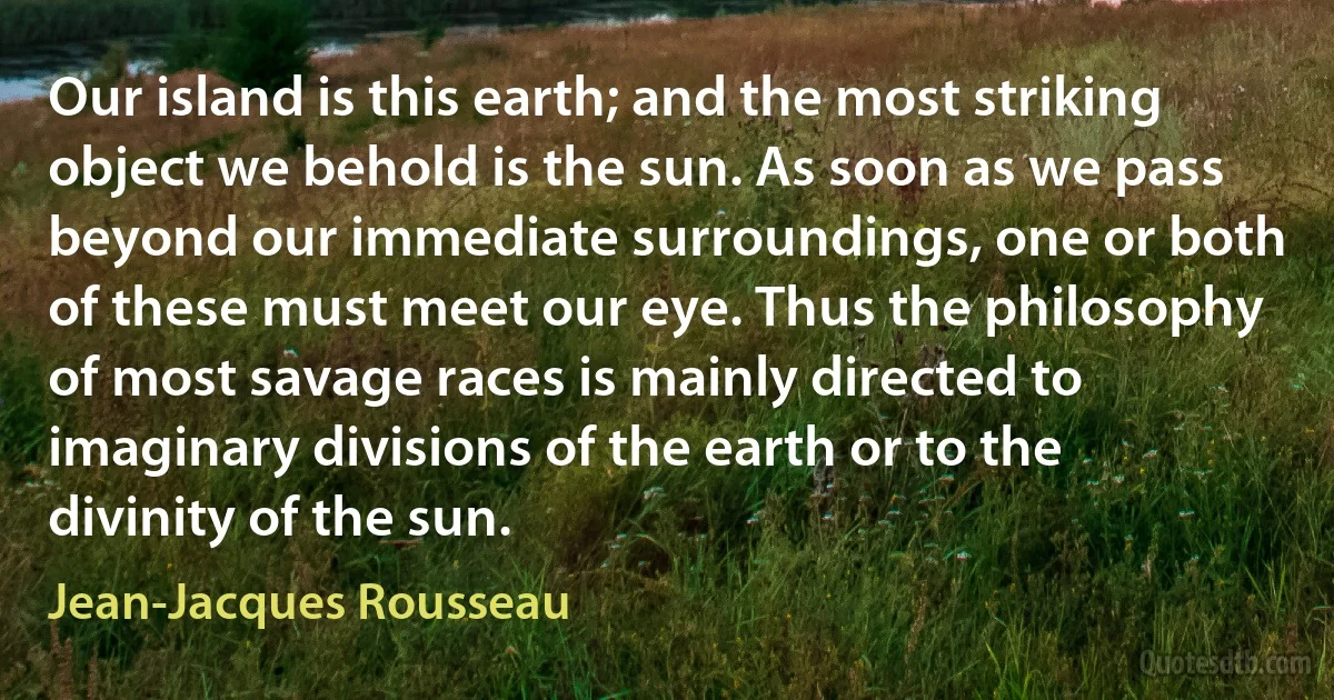 Our island is this earth; and the most striking object we behold is the sun. As soon as we pass beyond our immediate surroundings, one or both of these must meet our eye. Thus the philosophy of most savage races is mainly directed to imaginary divisions of the earth or to the divinity of the sun. (Jean-Jacques Rousseau)