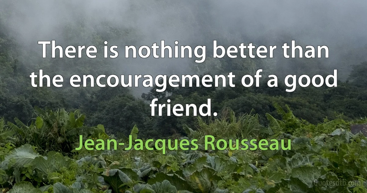 There is nothing better than the encouragement of a good friend. (Jean-Jacques Rousseau)