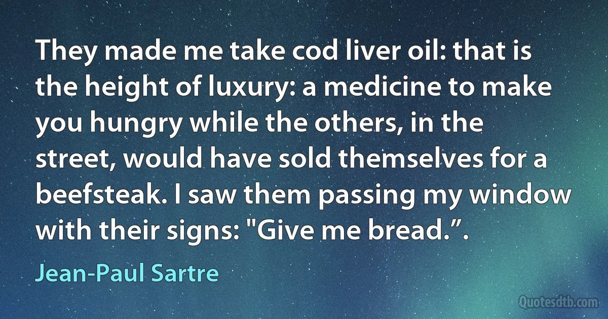 They made me take cod liver oil: that is the height of luxury: a medicine to make you hungry while the others, in the street, would have sold themselves for a beefsteak. I saw them passing my window with their signs: "Give me bread.”. (Jean-Paul Sartre)