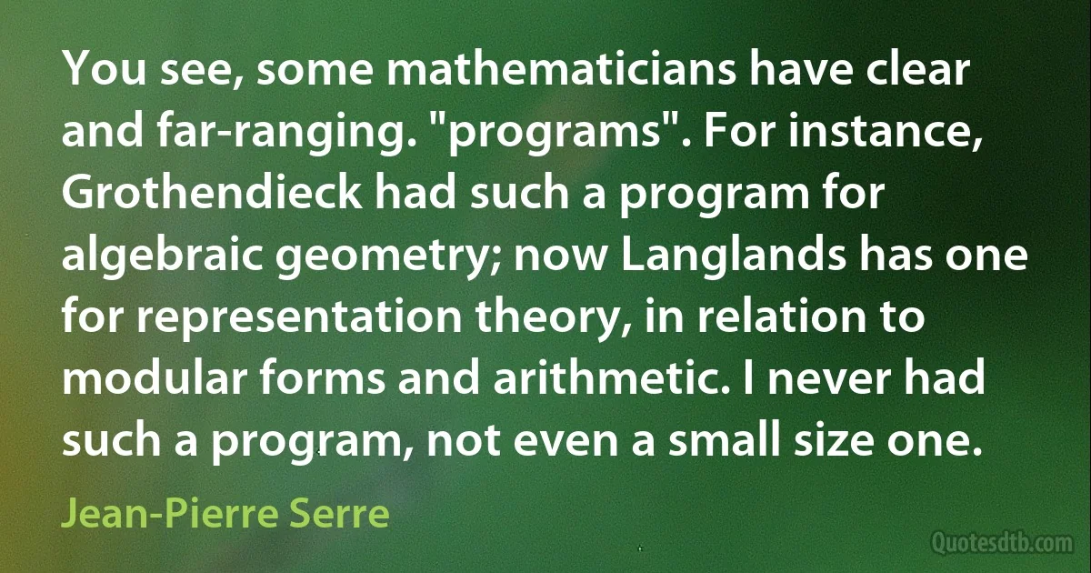 You see, some mathematicians have clear and far-ranging. "programs". For instance, Grothendieck had such a program for algebraic geometry; now Langlands has one for representation theory, in relation to modular forms and arithmetic. I never had such a program, not even a small size one. (Jean-Pierre Serre)