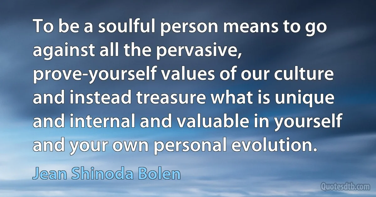 To be a soulful person means to go against all the pervasive, prove-yourself values of our culture and instead treasure what is unique and internal and valuable in yourself and your own personal evolution. (Jean Shinoda Bolen)