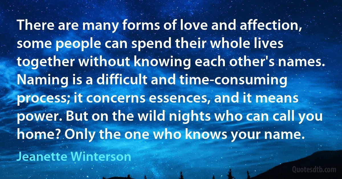 There are many forms of love and affection, some people can spend their whole lives together without knowing each other's names. Naming is a difficult and time-consuming process; it concerns essences, and it means power. But on the wild nights who can call you home? Only the one who knows your name. (Jeanette Winterson)