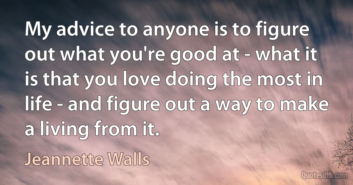 My advice to anyone is to figure out what you're good at - what it is that you love doing the most in life - and figure out a way to make a living from it. (Jeannette Walls)