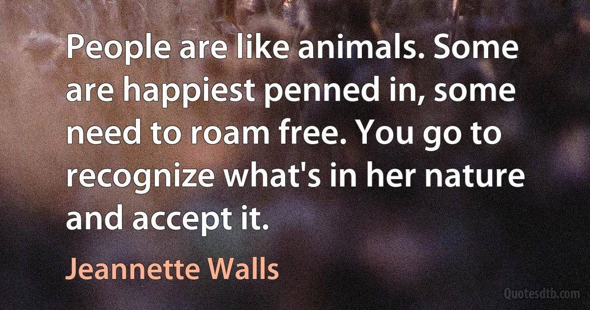 People are like animals. Some are happiest penned in, some need to roam free. You go to recognize what's in her nature and accept it. (Jeannette Walls)