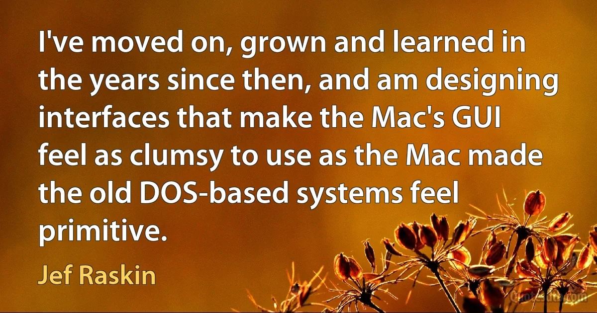 I've moved on, grown and learned in the years since then, and am designing interfaces that make the Mac's GUI feel as clumsy to use as the Mac made the old DOS-based systems feel primitive. (Jef Raskin)