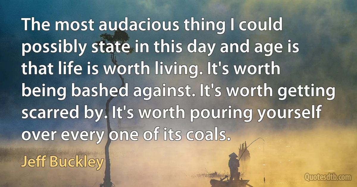 The most audacious thing I could possibly state in this day and age is that life is worth living. It's worth being bashed against. It's worth getting scarred by. It's worth pouring yourself over every one of its coals. (Jeff Buckley)