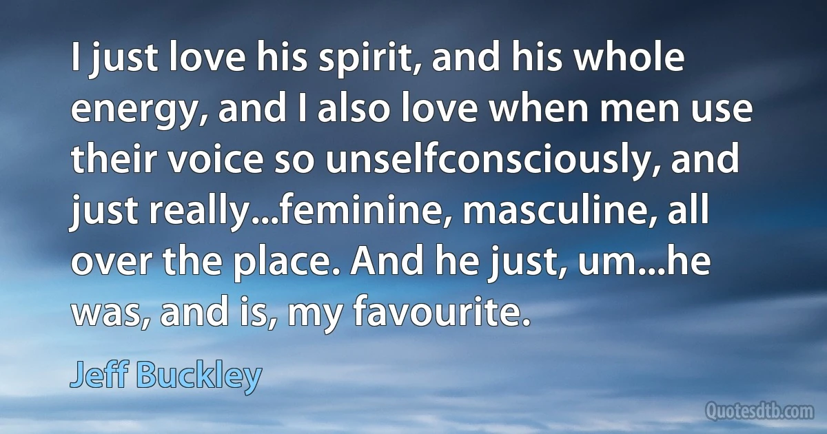 I just love his spirit, and his whole energy, and I also love when men use their voice so unselfconsciously, and just really...feminine, masculine, all over the place. And he just, um...he was, and is, my favourite. (Jeff Buckley)