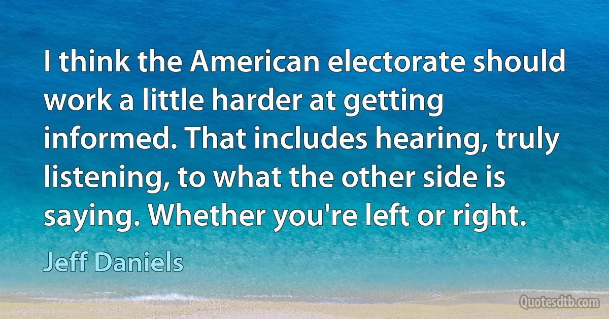 I think the American electorate should work a little harder at getting informed. That includes hearing, truly listening, to what the other side is saying. Whether you're left or right. (Jeff Daniels)