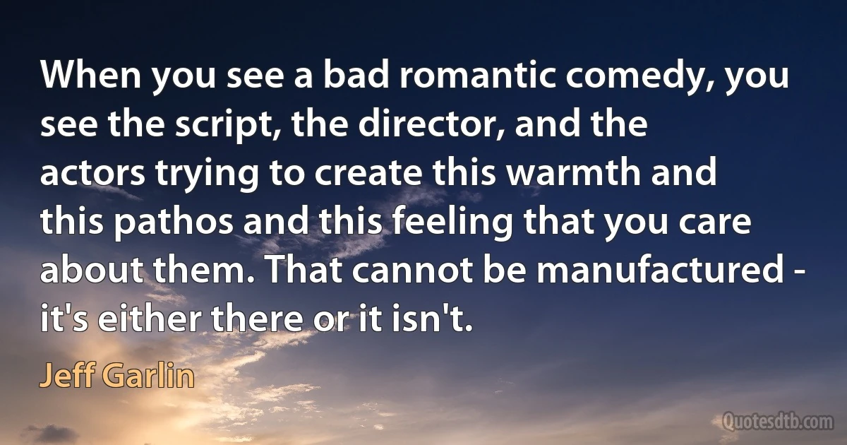 When you see a bad romantic comedy, you see the script, the director, and the actors trying to create this warmth and this pathos and this feeling that you care about them. That cannot be manufactured - it's either there or it isn't. (Jeff Garlin)