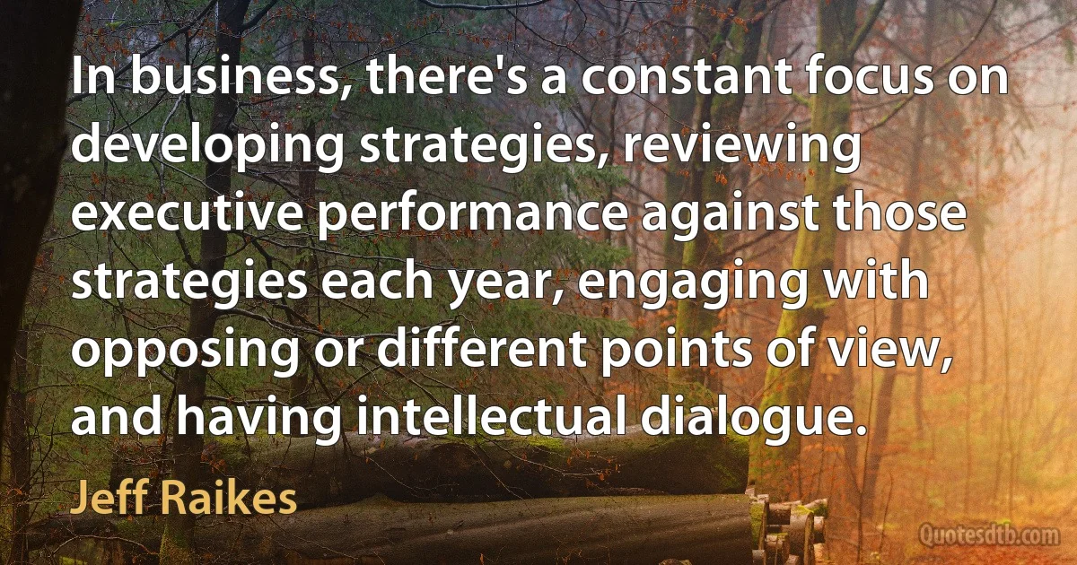 In business, there's a constant focus on developing strategies, reviewing executive performance against those strategies each year, engaging with opposing or different points of view, and having intellectual dialogue. (Jeff Raikes)