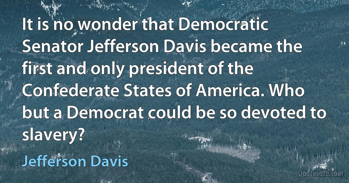 It is no wonder that Democratic Senator Jefferson Davis became the first and only president of the Confederate States of America. Who but a Democrat could be so devoted to slavery? (Jefferson Davis)